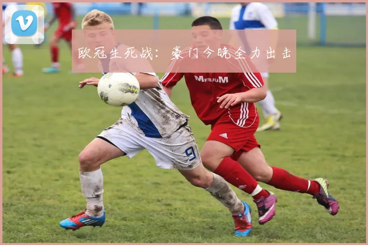 欧冠生死战：豪门今晚全力出击