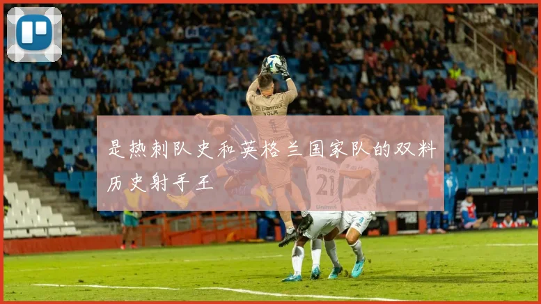 是热刺队史和英格兰国家队的双料历史射手王