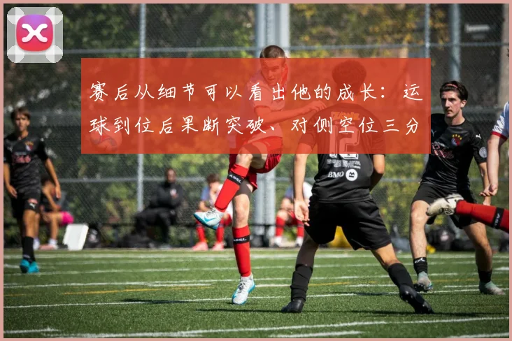赛后从细节可以看出他的成长:运球到位后果断突破、对侧空位三分的自信出手、篮下的二次拼抢都带着目的性