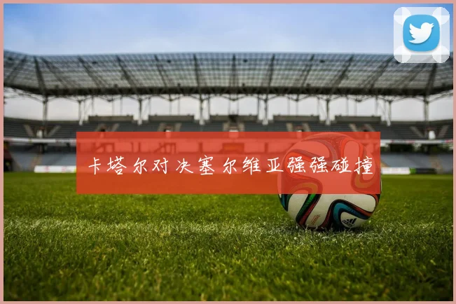 卡塔尔对决塞尔维亚强强碰撞