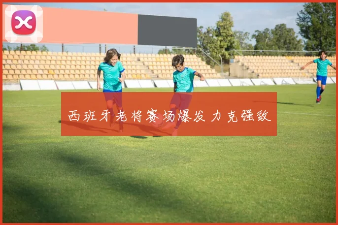 西班牙老将赛场爆发力克强敌