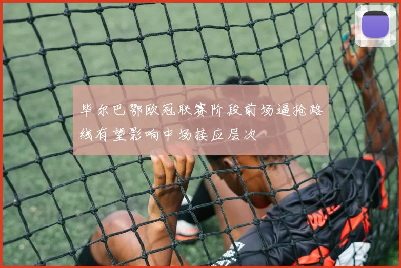 毕尔巴鄂欧冠联赛阶段前场逼抢路线有望影响中场接应层次