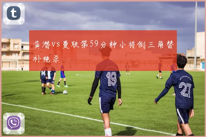 黄潜vs曼联第59分钟小将倒三角替补绝杀