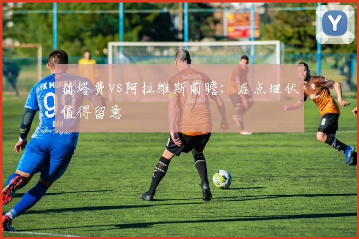 赫塔费vs阿拉维斯前瞻:后点埋伏值得留意