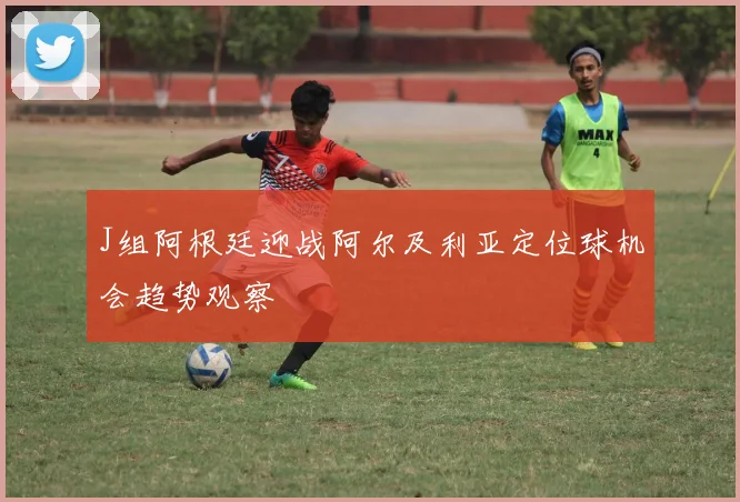 J组阿根廷迎战阿尔及利亚定位球机会趋势观察