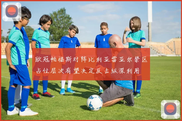 欧冠帕福斯对阵比利亚雷亚尔禁区占位层次有望决定反击纵深利用