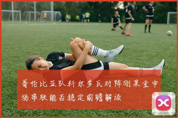 哥伦比亚队科尔多瓦对阵刚果金中场串联能否稳定前瞻解读