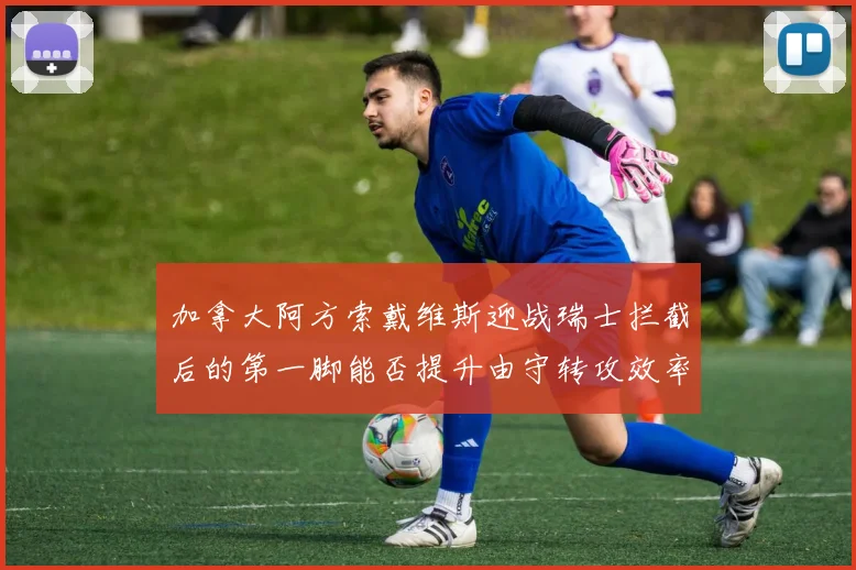 加拿大阿方索戴维斯迎战瑞士拦截后的第一脚能否提升由守转攻效率