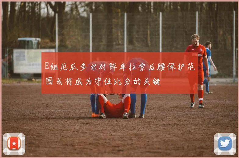 E组厄瓜多尔对阵库拉索后腰保护范围或将成为守住比分的关键