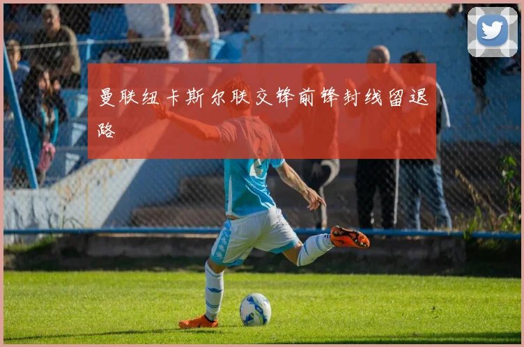 曼联纽卡斯尔联交锋前锋封线留退路