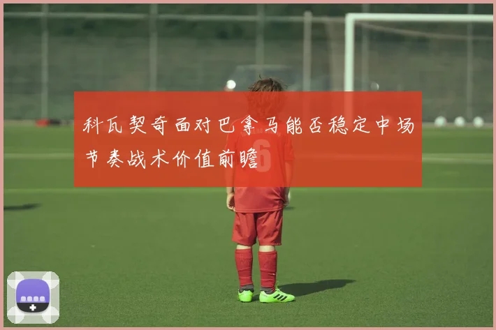 科瓦契奇面对巴拿马能否稳定中场节奏战术价值前瞻