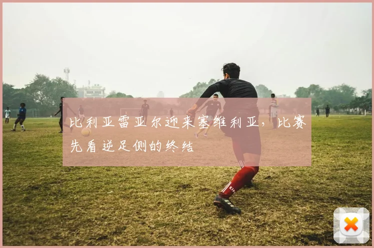 比利亚雷亚尔迎来塞维利亚，比赛先看逆足侧的终结