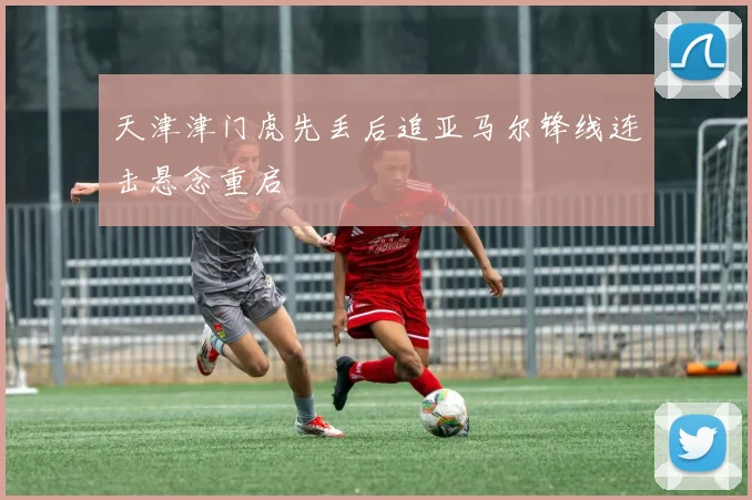 天津津门虎先丢后追亚马尔锋线连击悬念重启