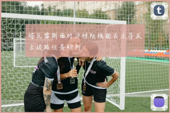 塔瓦雷斯面对沙特防线能否主导反击边路任务研判