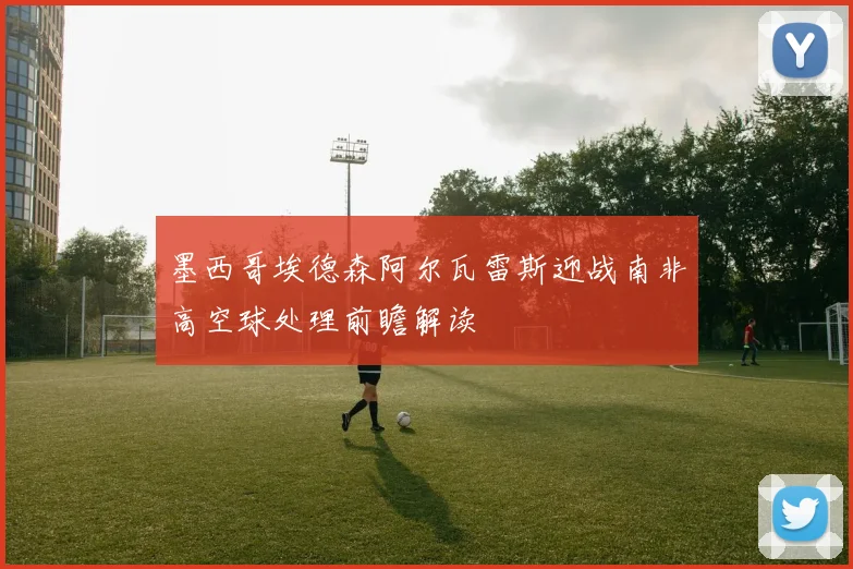 墨西哥埃德森阿尔瓦雷斯迎战南非高空球处理前瞻解读