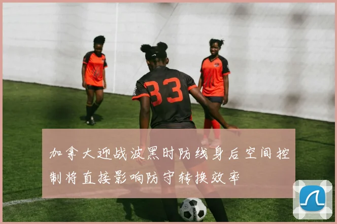 加拿大迎战波黑时防线身后空间控制将直接影响防守转换效率