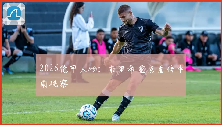 2026德甲人物:菲里希重点看传中前观察