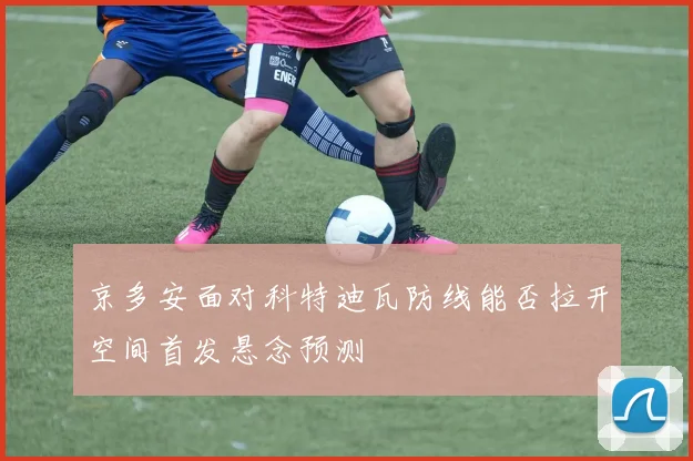 京多安面对科特迪瓦防线能否拉开空间首发悬念预测