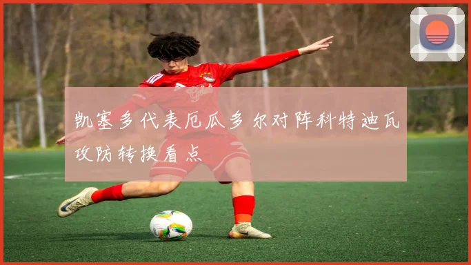 凯塞多代表厄瓜多尔对阵科特迪瓦攻防转换看点
