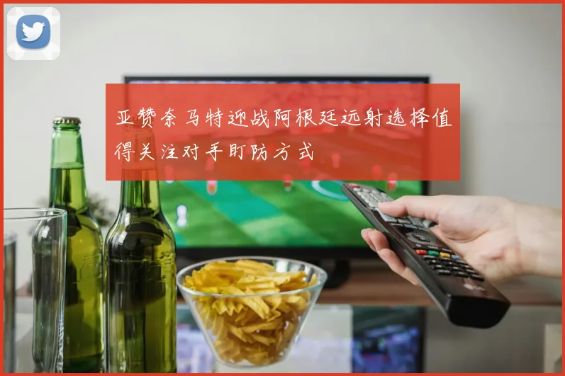 亚赞奈马特迎战阿根廷远射选择值得关注对手盯防方式